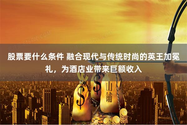 股票要什么条件 融合现代与传统时尚的英王加冕礼，为酒店业带来巨额收入