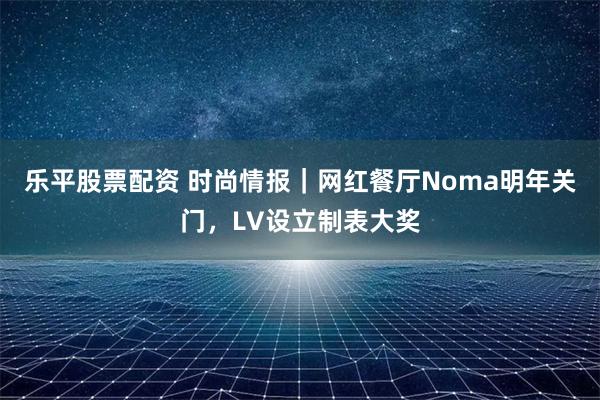 乐平股票配资 时尚情报｜网红餐厅Noma明年关门，LV设立制表大奖