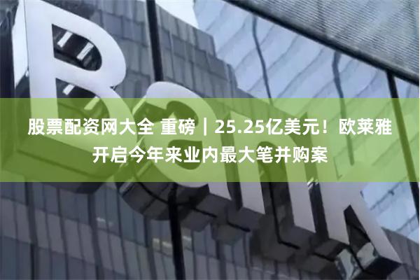 股票配资网大全 重磅｜25.25亿美元！欧莱雅开启今年来业内最大笔并购案