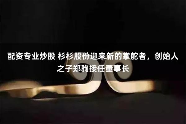 配资专业炒股 杉杉股份迎来新的掌舵者，创始人之子郑驹接任董事长