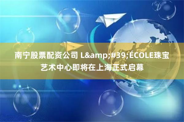 南宁股票配资公司 L&#39;ÉCOLE珠宝艺术中心即将在上海正式启幕