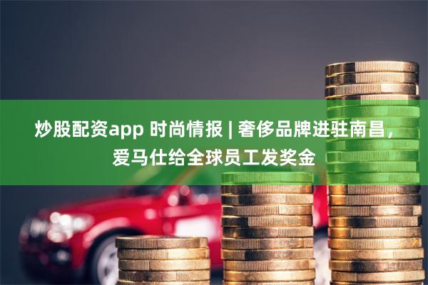 炒股配资app 时尚情报 | 奢侈品牌进驻南昌，爱马仕给全球员工发奖金