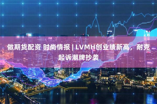 做期货配资 时尚情报 | LVMH创业绩新高，耐克起诉潮牌抄袭