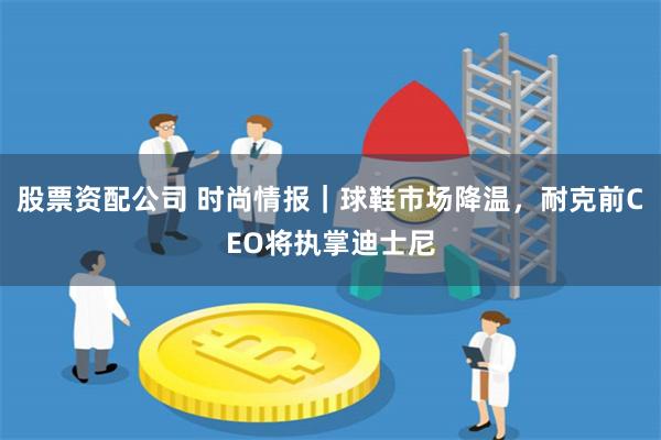 股票资配公司 时尚情报｜球鞋市场降温，耐克前CEO将执掌迪士尼