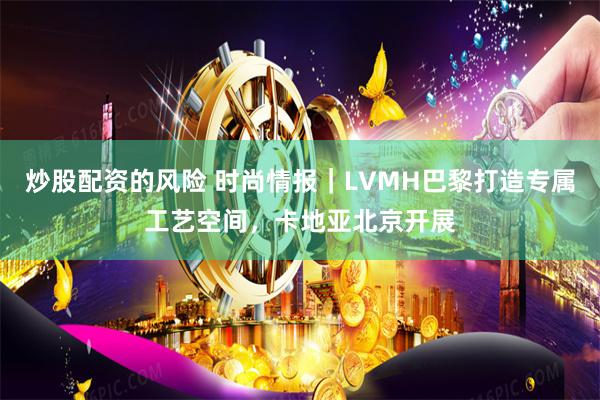 炒股配资的风险 时尚情报｜LVMH巴黎打造专属工艺空间，卡地亚北京开展