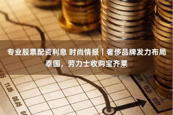 专业股票配资利息 时尚情报｜奢侈品牌发力布局泰国，劳力士收购宝齐莱