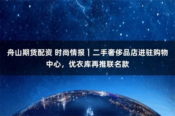 舟山期货配资 时尚情报｜二手奢侈品店进驻购物中心，优衣库再推联名款