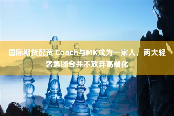 国际期货配资 Coach与MK成为一家人，两大轻奢集团合并不放弃高端化