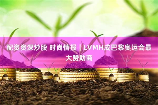 配资资深炒股 时尚情报｜LVMH成巴黎奥运会最大赞助商