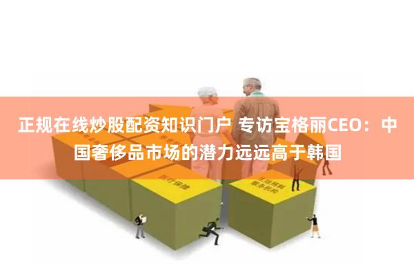 正规在线炒股配资知识门户 专访宝格丽CEO：中国奢侈品市场的潜力远远高于韩国