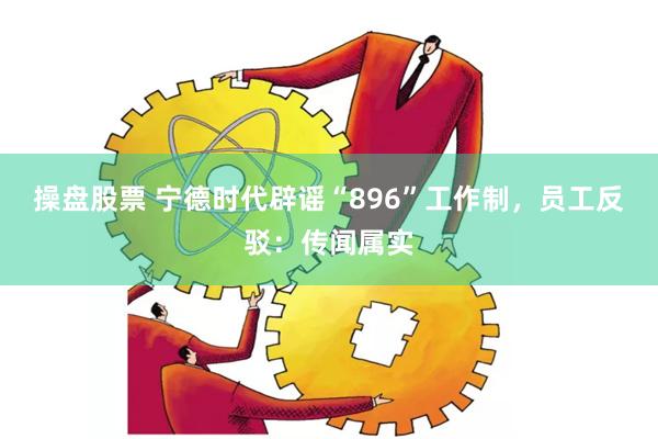 操盘股票 宁德时代辟谣“896”工作制，员工反驳：传闻属实