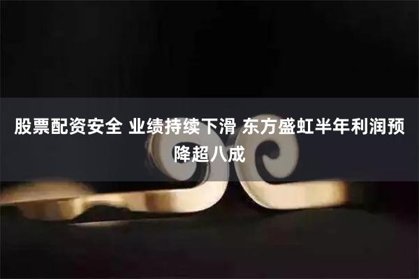 股票配资安全 业绩持续下滑 东方盛虹半年利润预降超八成