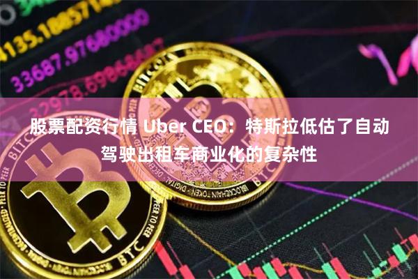 股票配资行情 Uber CEO：特斯拉低估了自动驾驶出租车商业化的复杂性