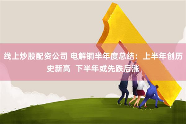 线上炒股配资公司 电解铜半年度总结：上半年创历史新高  下半年或先跌后涨