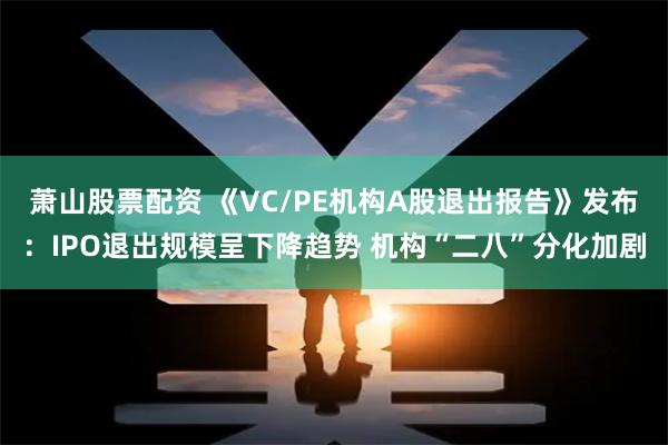 萧山股票配资 《VC/PE机构A股退出报告》发布：IPO退出规模呈下降趋势 机构“二八”分化加剧