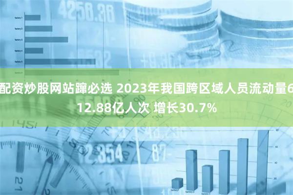 配资炒股网站蹿必选 2023年我国跨区域人员流动量612.88亿人次 增长30.7%