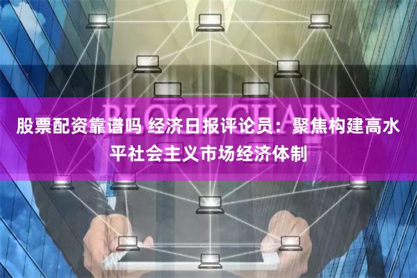 股票配资靠谱吗 经济日报评论员：聚焦构建高水平社会主义市场经济体制