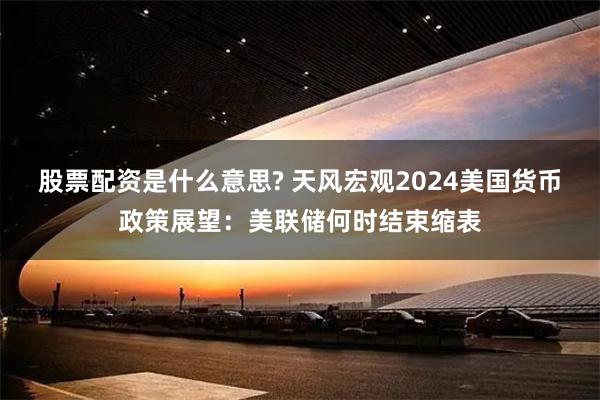 股票配资是什么意思? 天风宏观2024美国货币政策展望：美联储何时结束缩表