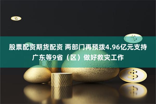 股票配资期货配资 两部门再预拨4.96亿元支持广东等9省（区）做好救灾工作