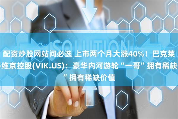 配资炒股网站问必选 上市两个月大涨40%！巴克莱唱多维京控股(VIK.US)：豪华内河游轮“一哥”拥有稀缺价值