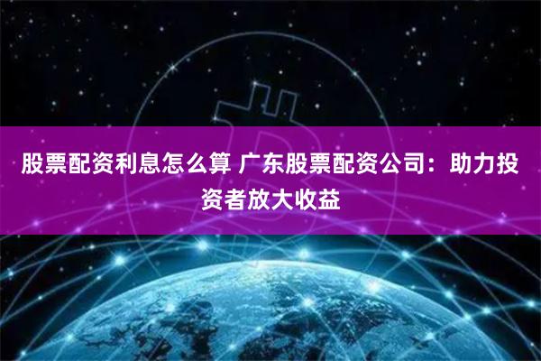 股票配资利息怎么算 广东股票配资公司：助力投资者放大收益