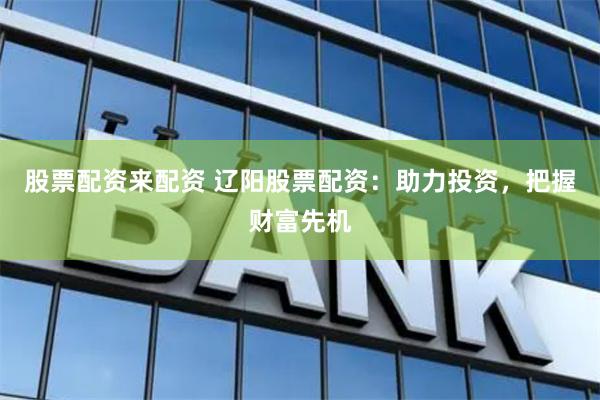 股票配资来配资 辽阳股票配资：助力投资，把握财富先机
