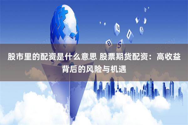 股市里的配资是什么意思 股票期货配资：高收益背后的风险与机遇