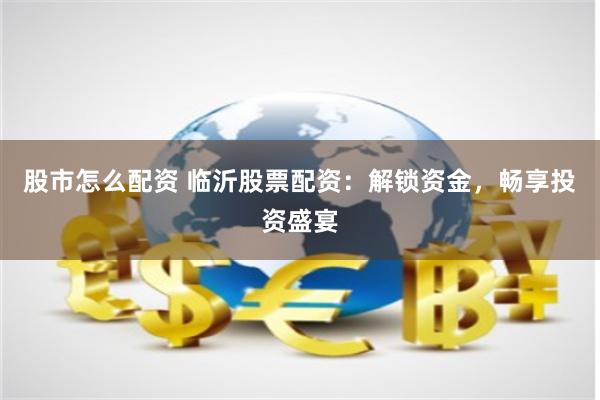股市怎么配资 临沂股票配资：解锁资金，畅享投资盛宴