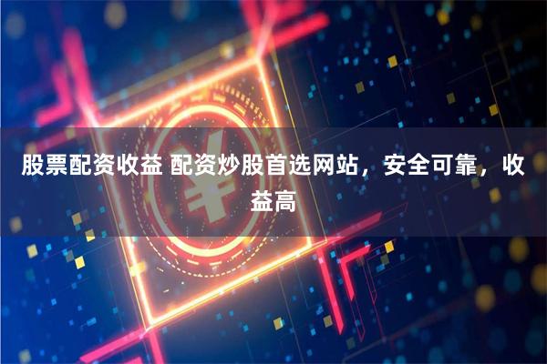 股票配资收益 配资炒股首选网站，安全可靠，收益高