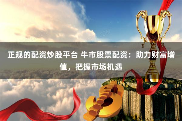 正规的配资炒股平台 牛市股票配资：助力财富增值，把握市场机遇