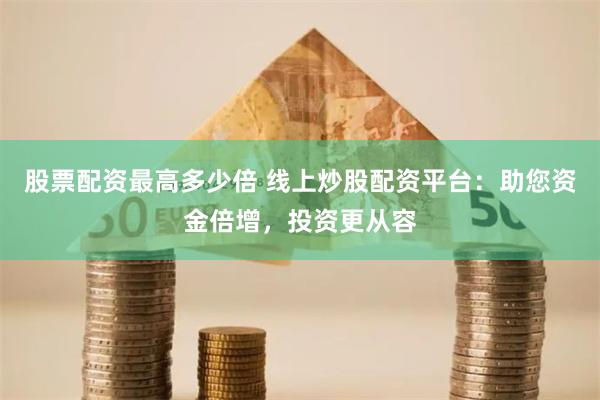 股票配资最高多少倍 线上炒股配资平台：助您资金倍增，投资更从容