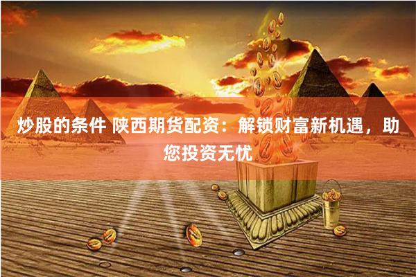 炒股的条件 陕西期货配资：解锁财富新机遇，助您投资无忧