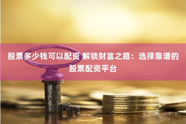 股票多少钱可以配资 解锁财富之路：选择靠谱的股票配资平台