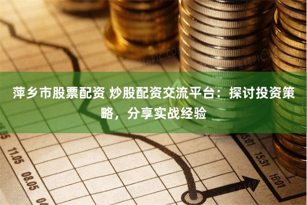 萍乡市股票配资 炒股配资交流平台：探讨投资策略，分享实战经验