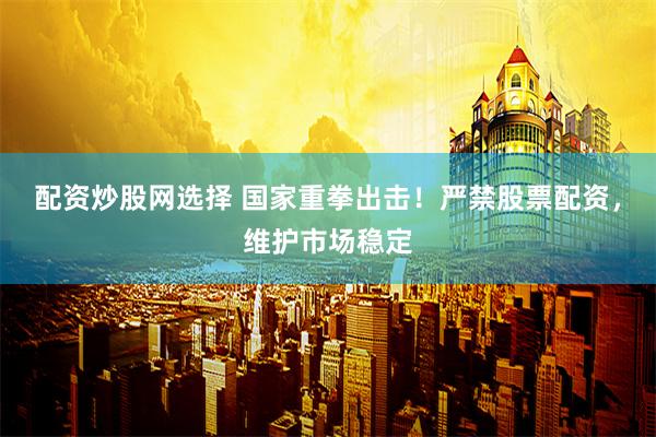 配资炒股网选择 国家重拳出击！严禁股票配资，维护市场稳定