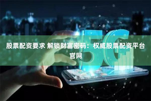 股票配资要求 解锁财富密码：权威股票配资平台官网