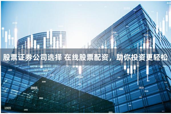 股票证券公司选择 在线股票配资，助你投资更轻松