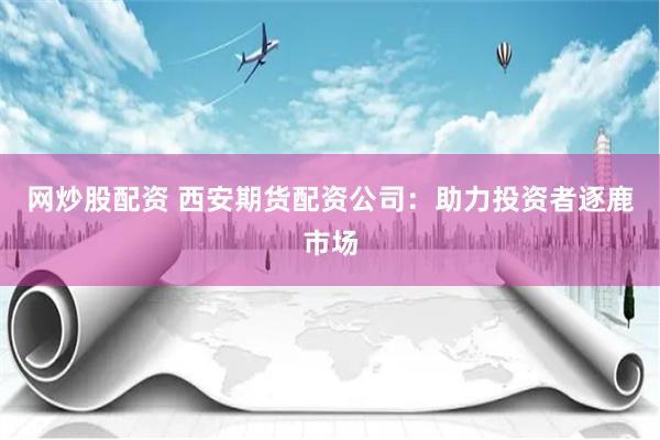 网炒股配资 西安期货配资公司：助力投资者逐鹿市场