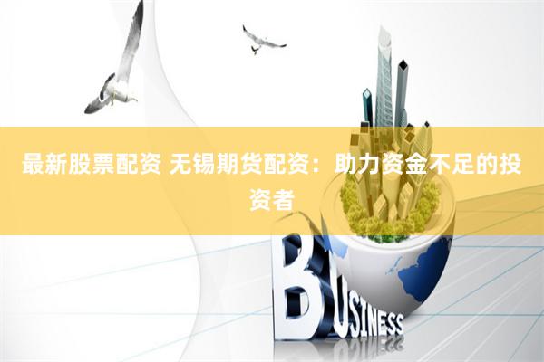 最新股票配资 无锡期货配资：助力资金不足的投资者