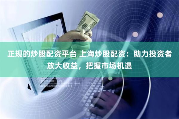 正规的炒股配资平台 上海炒股配资：助力投资者放大收益，把握市场机遇