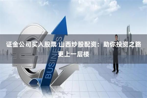 证金公司买入股票 山西炒股配资：助你投资之路更上一层楼