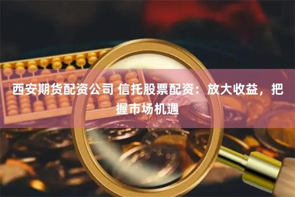 西安期货配资公司 信托股票配资：放大收益，把握市场机遇